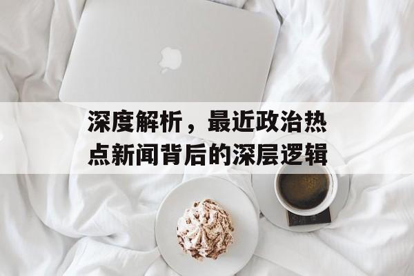 深度解析，最近政治热点新闻背后的深层逻辑