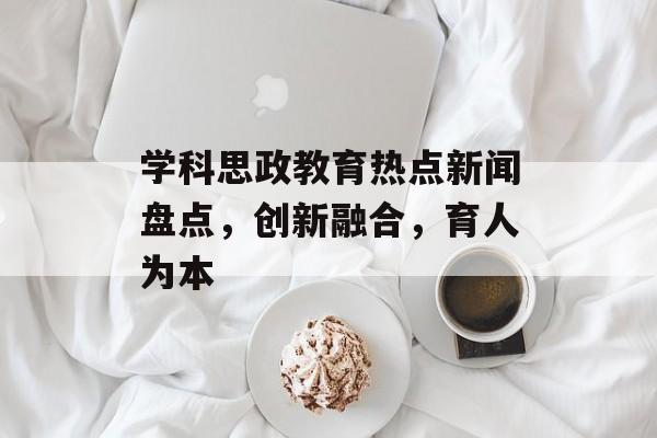 学科思政教育热点新闻盘点，创新融合，育人为本