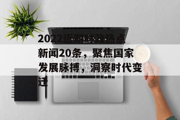 2022近期时政热点新闻20条，聚焦国家发展脉搏，洞察时代变迁