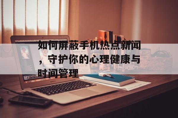 如何屏蔽手机热点新闻，守护你的心理健康与时间管理