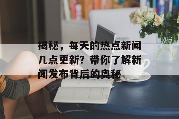揭秘，每天的热点新闻几点更新？带你了解新闻发布背后的奥秘