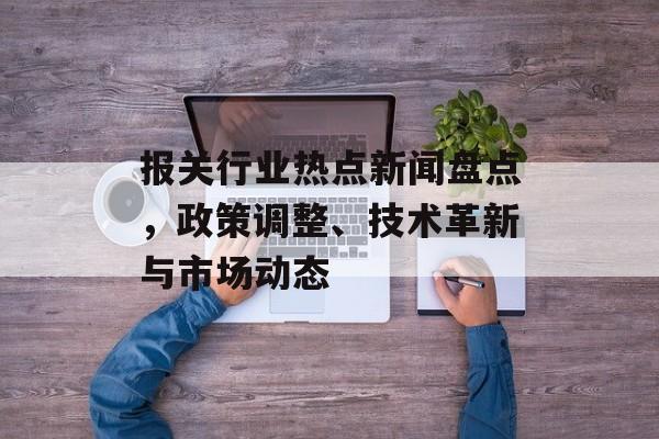 报关行业热点新闻盘点，政策调整、技术革新与市场动态