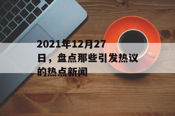 2021年12月27日，盘点那些引发热议的热点新闻