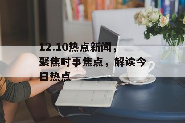 12.10热点新闻，聚焦时事焦点，解读今日热点