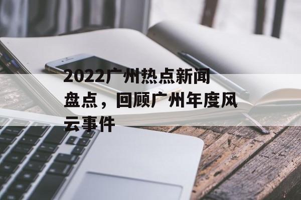 2022广州热点新闻盘点，回顾广州年度风云事件