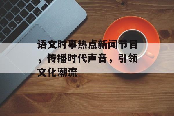 语文时事热点新闻节目，传播时代声音，引领文化潮流