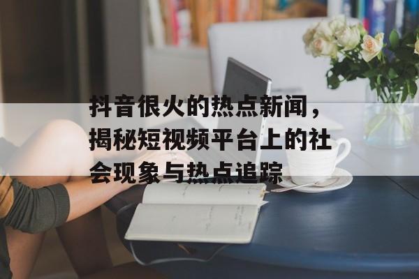 抖音很火的热点新闻，揭秘短视频平台上的社会现象与热点追踪