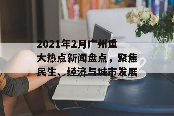 2021年2月广州重大热点新闻盘点，聚焦民生、经济与城市发展