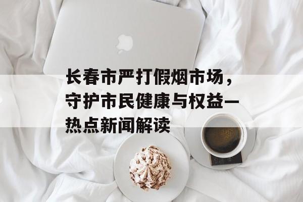 长春市严打假烟市场，守护市民健康与权益—热点新闻解读