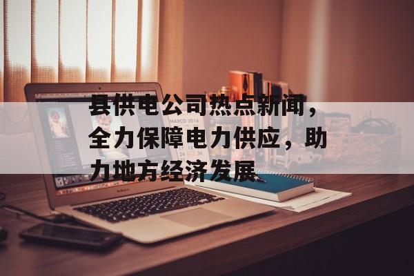 县供电公司热点新闻，全力保障电力供应，助力地方经济发展