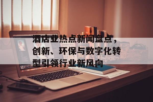 酒店业热点新闻盘点，创新、环保与数字化转型引领行业新风向