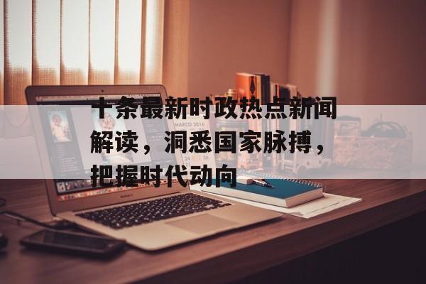 十条最新时政热点新闻解读，洞悉国家脉搏，把握时代动向