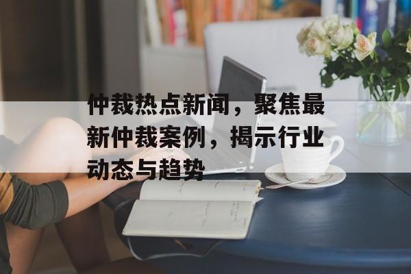 仲裁热点新闻，聚焦最新仲裁案例，揭示行业动态与趋势