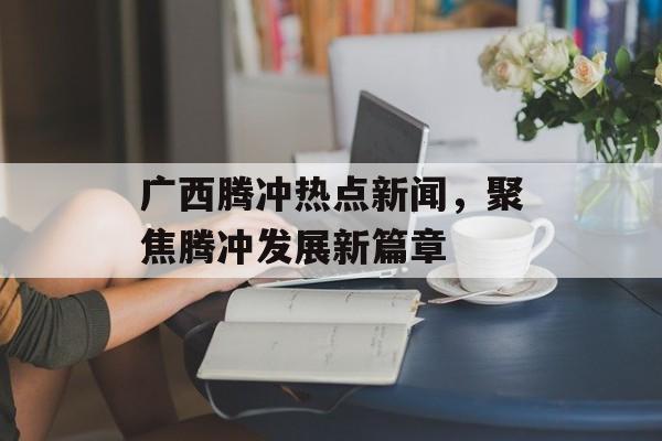 广西腾冲热点新闻，聚焦腾冲发展新篇章