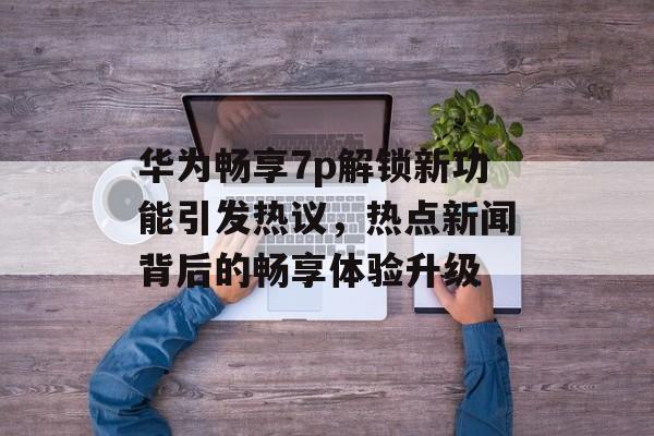 华为畅享7p解锁新功能引发热议，热点新闻背后的畅享体验升级
