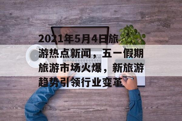 2021年5月4日旅游热点新闻，五一假期旅游市场火爆，新旅游趋势引领行业变革