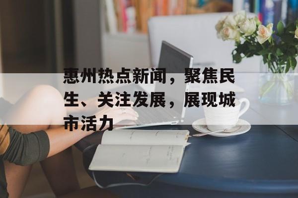 惠州热点新闻，聚焦民生、关注发展，展现城市活力