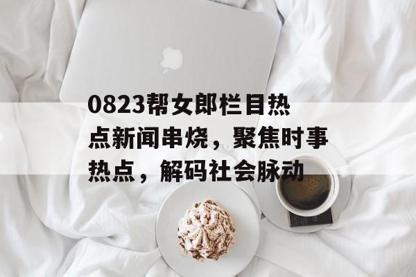 0823帮女郎栏目热点新闻串烧，聚焦时事热点，解码社会脉动