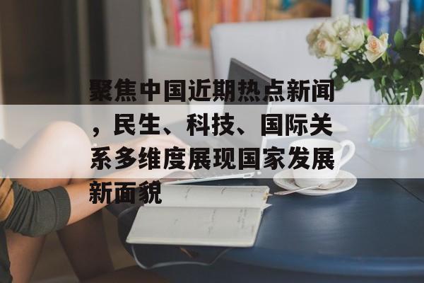 聚焦中国近期热点新闻，民生、科技、国际关系多维度展现国家发展新面貌