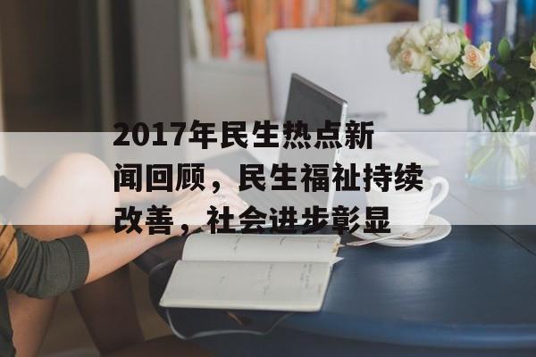 2017年民生热点新闻回顾，民生福祉持续改善，社会进步彰显