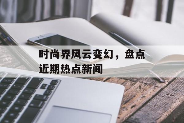时尚界风云变幻，盘点近期热点新闻