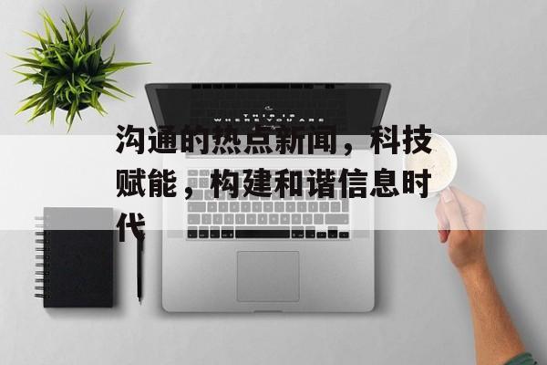 沟通的热点新闻，科技赋能，构建和谐信息时代
