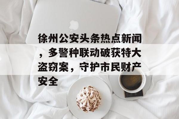 徐州公安头条热点新闻，多警种联动破获特大盗窃案，守护市民财产安全