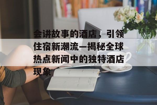 会讲故事的酒店，引领住宿新潮流—揭秘全球热点新闻中的独特酒店现象