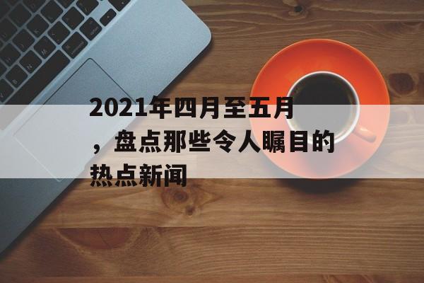 2021年四月至五月，盘点那些令人瞩目的热点新闻