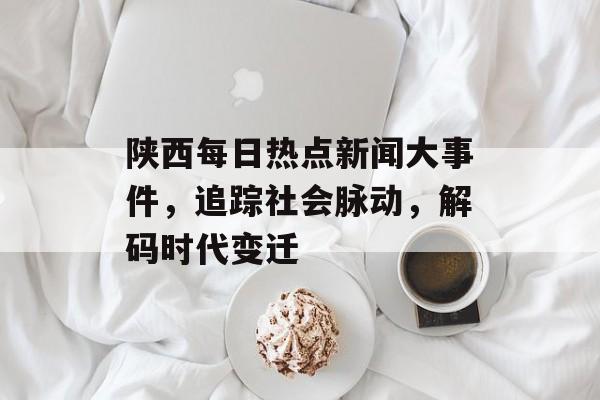 陕西每日热点新闻大事件，追踪社会脉动，解码时代变迁