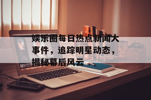 娱乐圈每日热点新闻大事件，追踪明星动态，揭秘幕后风云