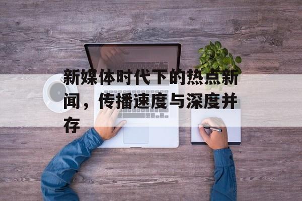 新媒体时代下的热点新闻，传播速度与深度并存