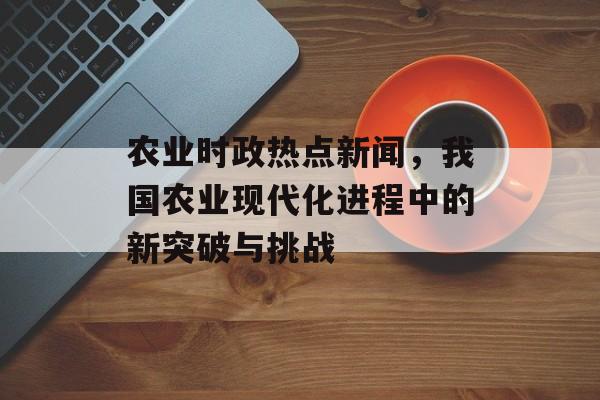 农业时政热点新闻，我国农业现代化进程中的新突破与挑战