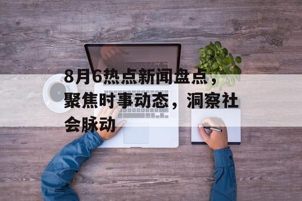8月6热点新闻盘点，聚焦时事动态，洞察社会脉动