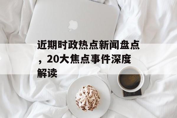 近期时政热点新闻盘点，20大焦点事件深度解读
