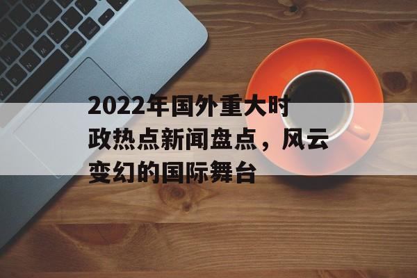 2022年国外重大时政热点新闻盘点，风云变幻的国际舞台