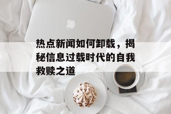 热点新闻如何卸载，揭秘信息过载时代的自我救赎之道