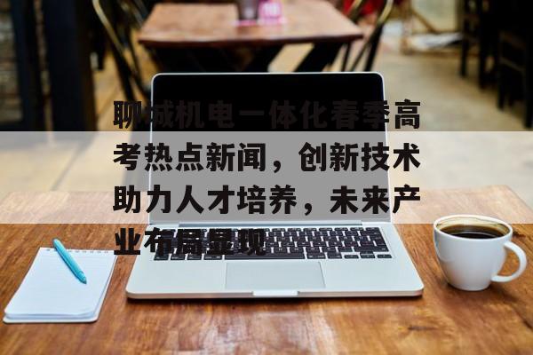 聊城机电一体化春季高考热点新闻，创新技术助力人才培养，未来产业布局显现