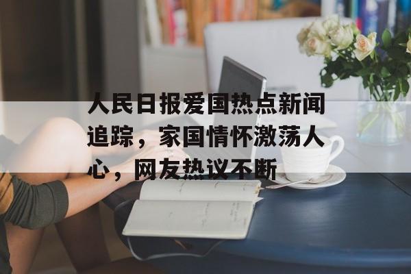 人民日报爱国热点新闻追踪，家国情怀激荡人心，网友热议不断