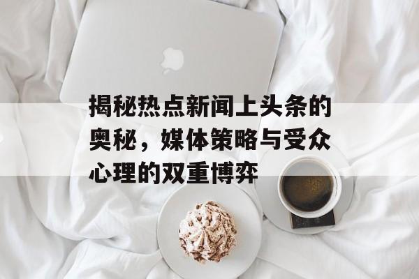 揭秘热点新闻上头条的奥秘，媒体策略与受众心理的双重博弈