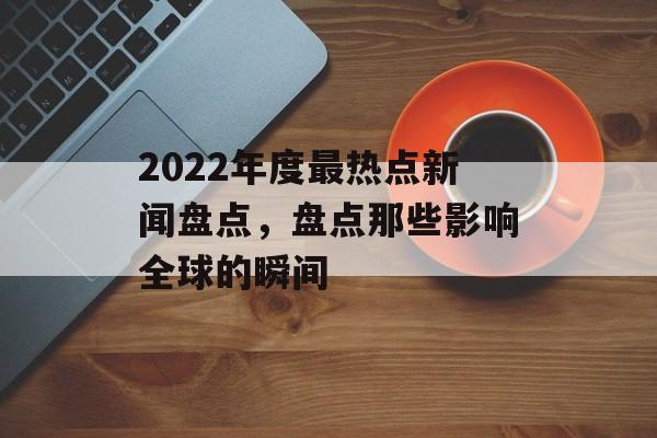 2022年度最热点新闻盘点，盘点那些影响全球的瞬间