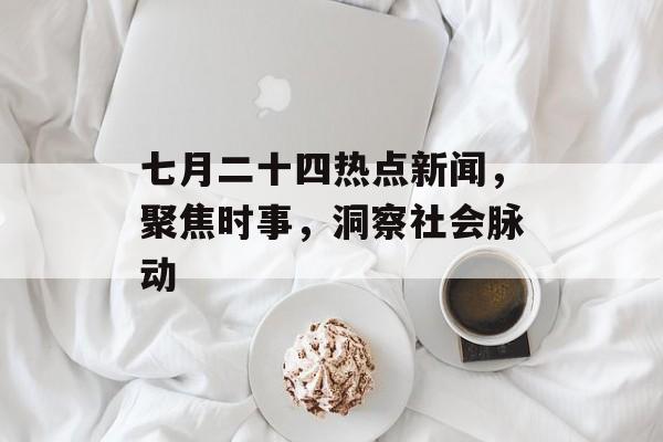 七月二十四热点新闻，聚焦时事，洞察社会脉动