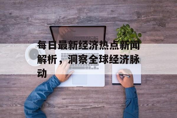 每日最新经济热点新闻解析，洞察全球经济脉动