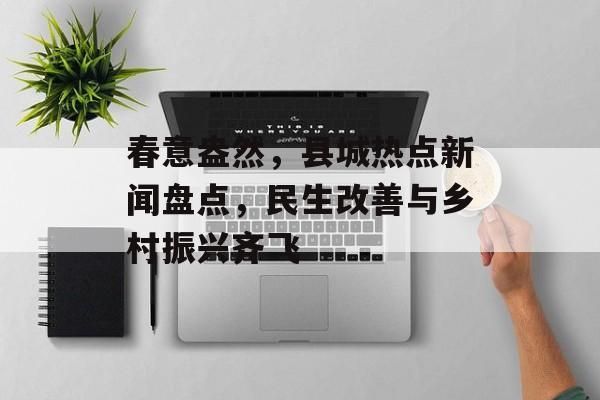 春意盎然，县城热点新闻盘点，民生改善与乡村振兴齐飞