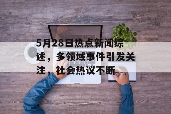 5月28日热点新闻综述，多领域事件引发关注，社会热议不断