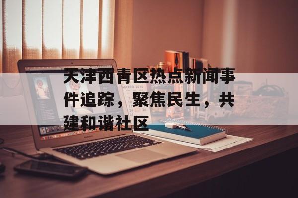 天津西青区热点新闻事件追踪，聚焦民生，共建和谐社区