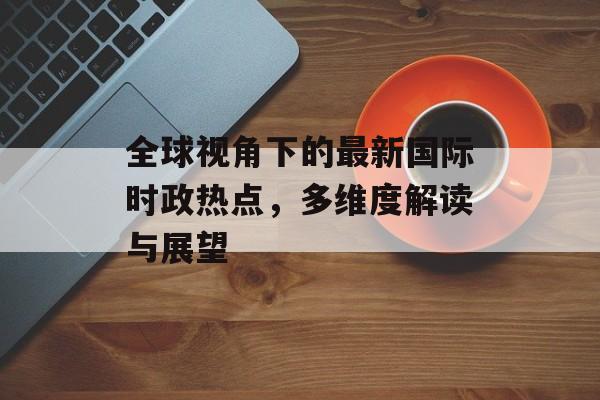 全球视角下的最新国际时政热点，多维度解读与展望