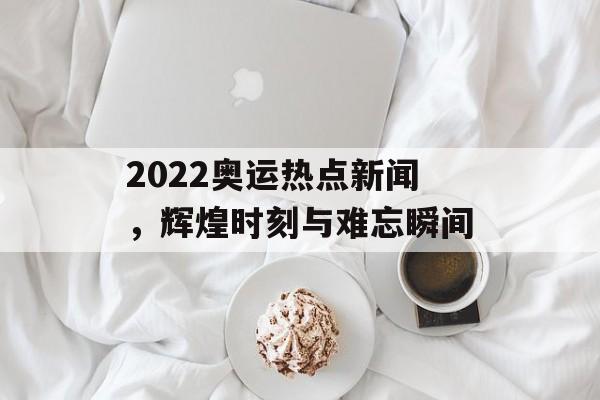 2022奥运热点新闻，辉煌时刻与难忘瞬间