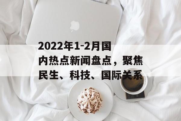 2022年1-2月国内热点新闻盘点，聚焦民生、科技、国际关系