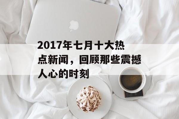 2017年七月十大热点新闻，回顾那些震撼人心的时刻